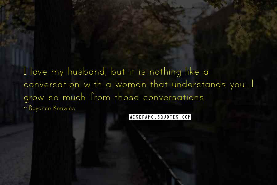 Beyonce Knowles Quotes: I love my husband, but it is nothing like a conversation with a woman that understands you. I grow so much from those conversations.