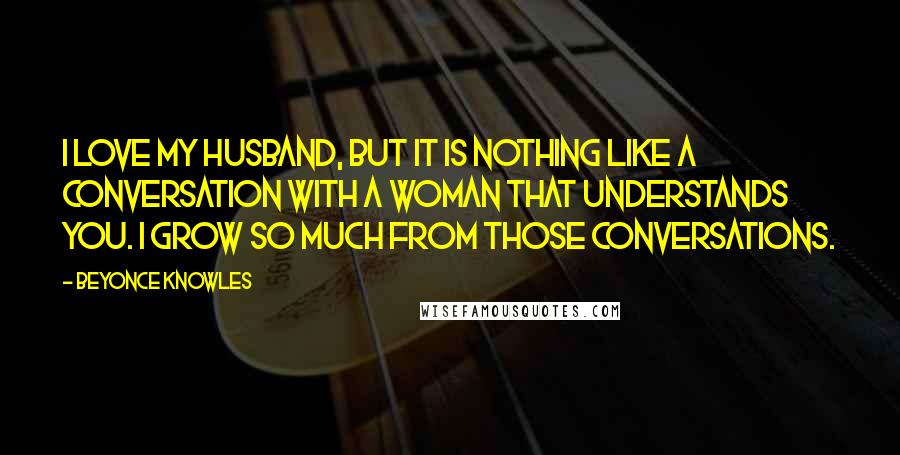 Beyonce Knowles Quotes: I love my husband, but it is nothing like a conversation with a woman that understands you. I grow so much from those conversations.