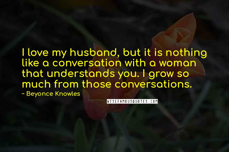 Beyonce Knowles Quotes: I love my husband, but it is nothing like a conversation with a woman that understands you. I grow so much from those conversations.