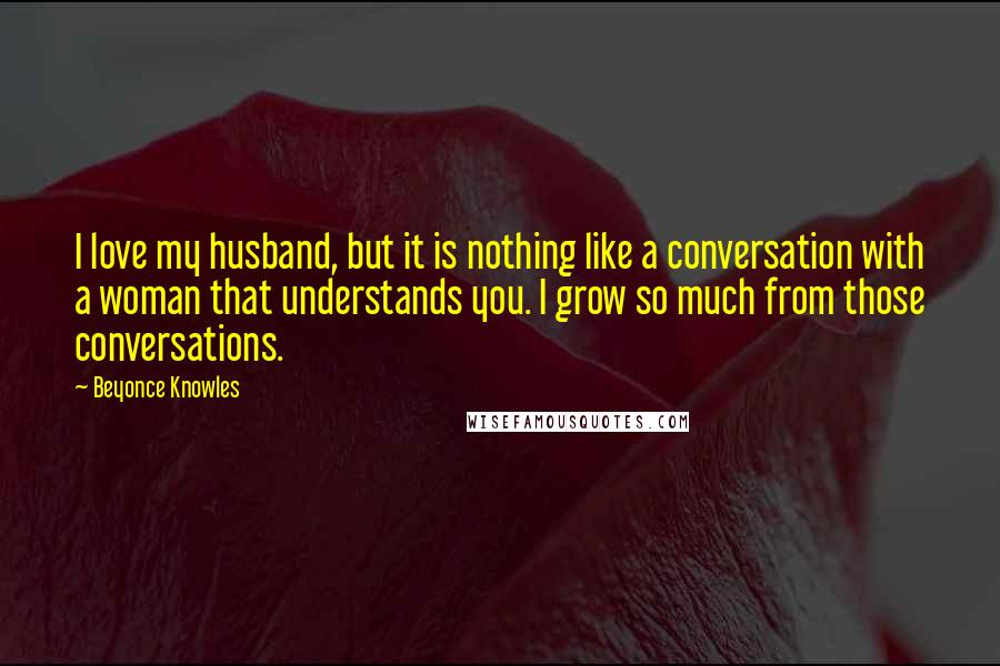 Beyonce Knowles Quotes: I love my husband, but it is nothing like a conversation with a woman that understands you. I grow so much from those conversations.