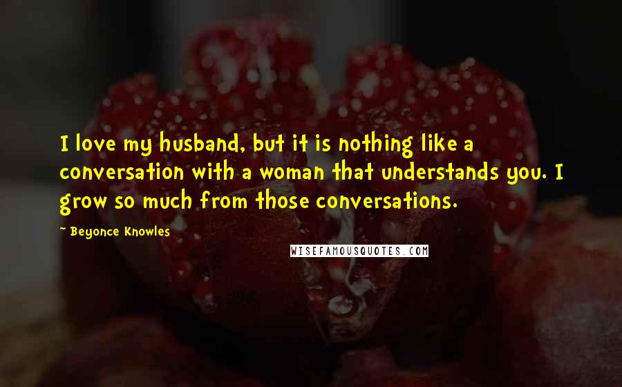 Beyonce Knowles Quotes: I love my husband, but it is nothing like a conversation with a woman that understands you. I grow so much from those conversations.