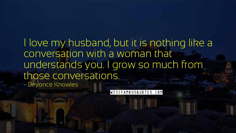 Beyonce Knowles Quotes: I love my husband, but it is nothing like a conversation with a woman that understands you. I grow so much from those conversations.
