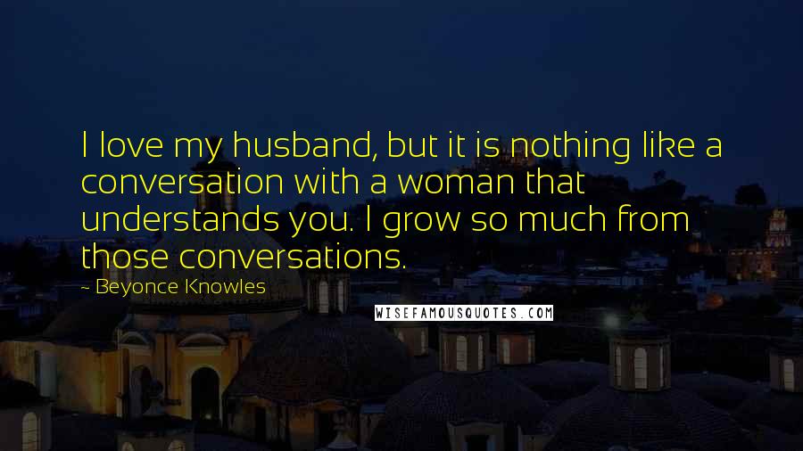 Beyonce Knowles Quotes: I love my husband, but it is nothing like a conversation with a woman that understands you. I grow so much from those conversations.