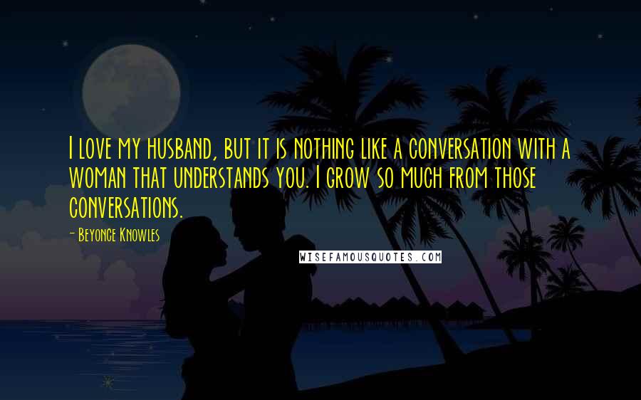 Beyonce Knowles Quotes: I love my husband, but it is nothing like a conversation with a woman that understands you. I grow so much from those conversations.