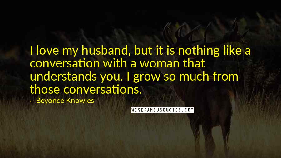 Beyonce Knowles Quotes: I love my husband, but it is nothing like a conversation with a woman that understands you. I grow so much from those conversations.