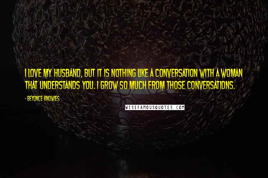 Beyonce Knowles Quotes: I love my husband, but it is nothing like a conversation with a woman that understands you. I grow so much from those conversations.