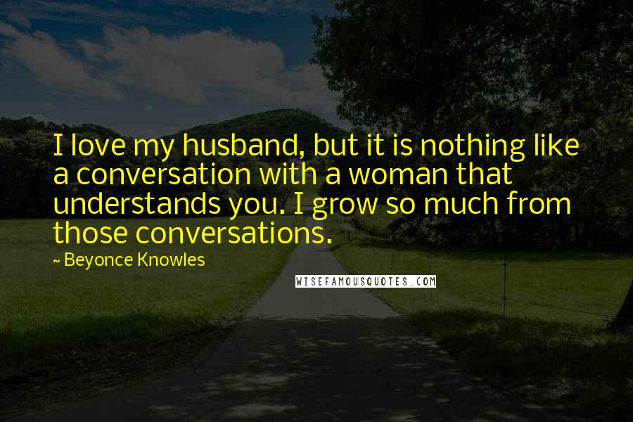 Beyonce Knowles Quotes: I love my husband, but it is nothing like a conversation with a woman that understands you. I grow so much from those conversations.