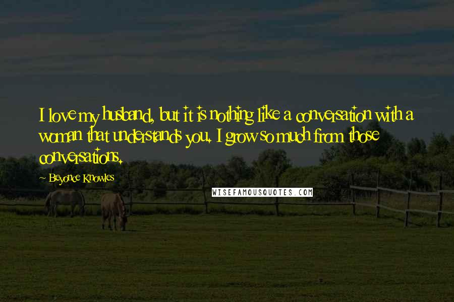 Beyonce Knowles Quotes: I love my husband, but it is nothing like a conversation with a woman that understands you. I grow so much from those conversations.