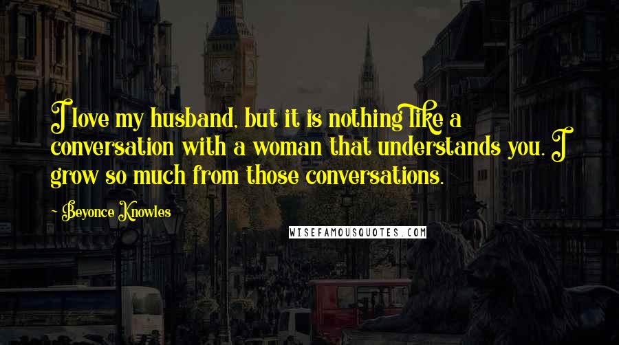 Beyonce Knowles Quotes: I love my husband, but it is nothing like a conversation with a woman that understands you. I grow so much from those conversations.