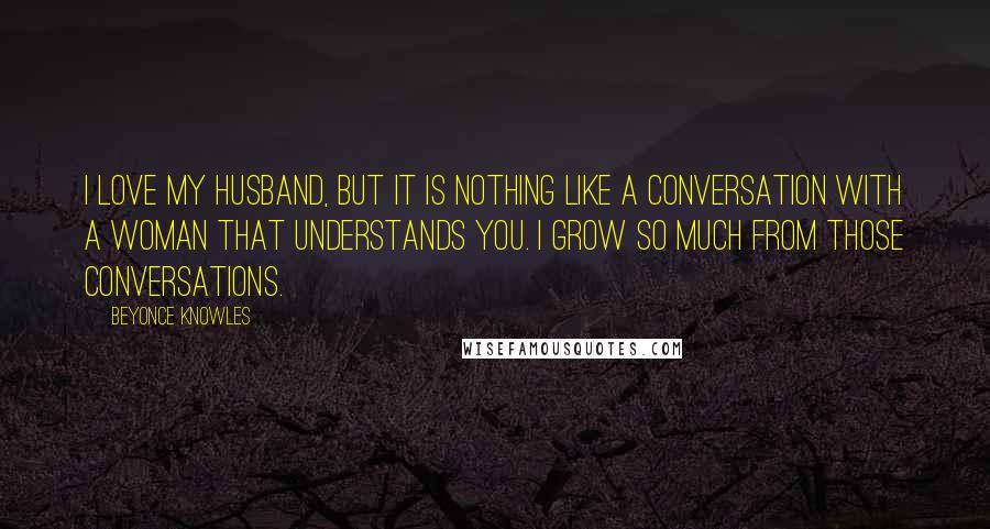 Beyonce Knowles Quotes: I love my husband, but it is nothing like a conversation with a woman that understands you. I grow so much from those conversations.