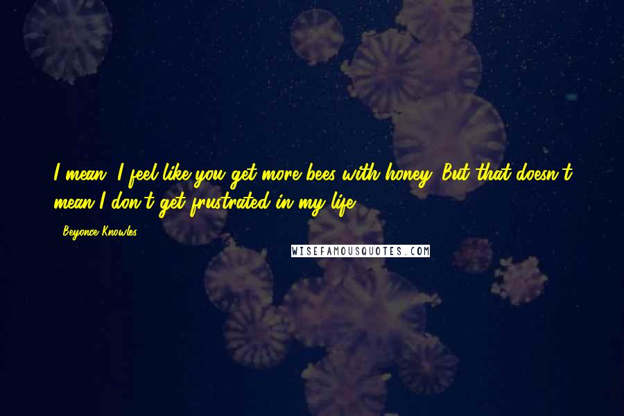 Beyonce Knowles Quotes: I mean, I feel like you get more bees with honey. But that doesn't mean I don't get frustrated in my life.