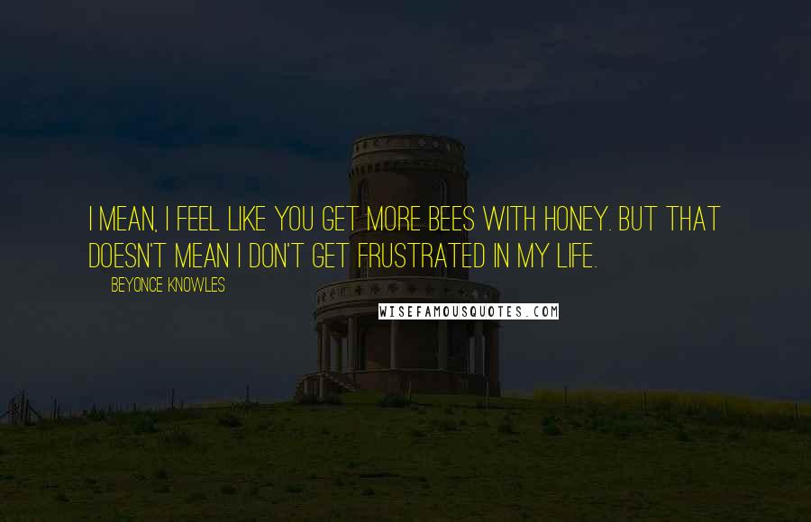 Beyonce Knowles Quotes: I mean, I feel like you get more bees with honey. But that doesn't mean I don't get frustrated in my life.