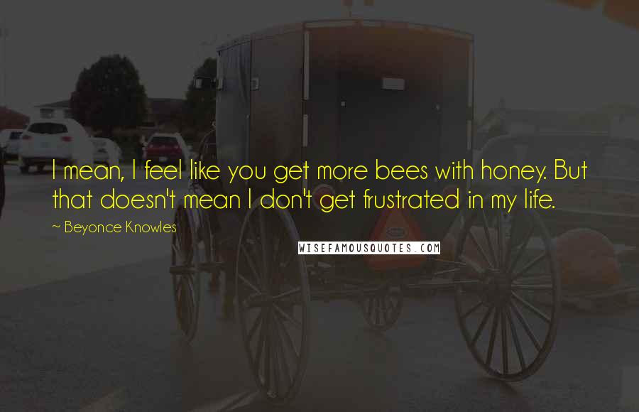 Beyonce Knowles Quotes: I mean, I feel like you get more bees with honey. But that doesn't mean I don't get frustrated in my life.