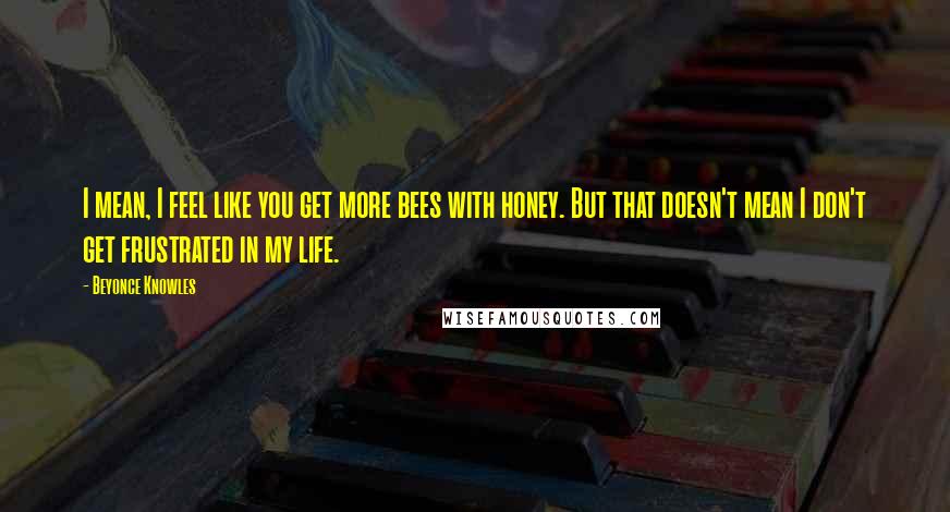 Beyonce Knowles Quotes: I mean, I feel like you get more bees with honey. But that doesn't mean I don't get frustrated in my life.