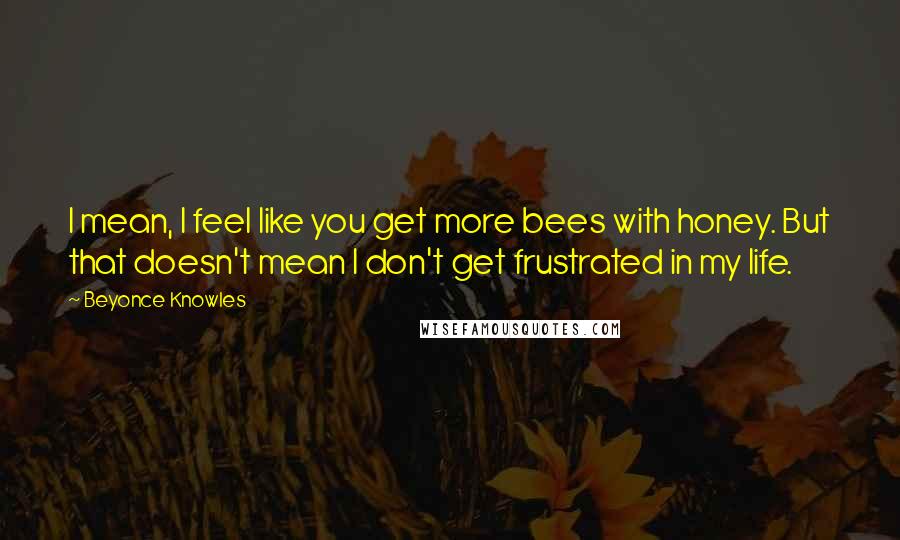 Beyonce Knowles Quotes: I mean, I feel like you get more bees with honey. But that doesn't mean I don't get frustrated in my life.