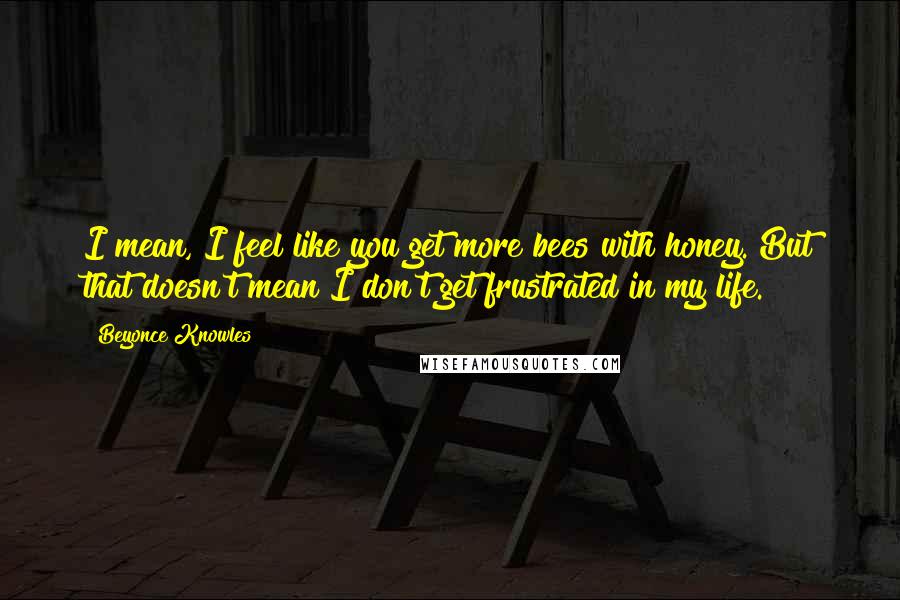 Beyonce Knowles Quotes: I mean, I feel like you get more bees with honey. But that doesn't mean I don't get frustrated in my life.