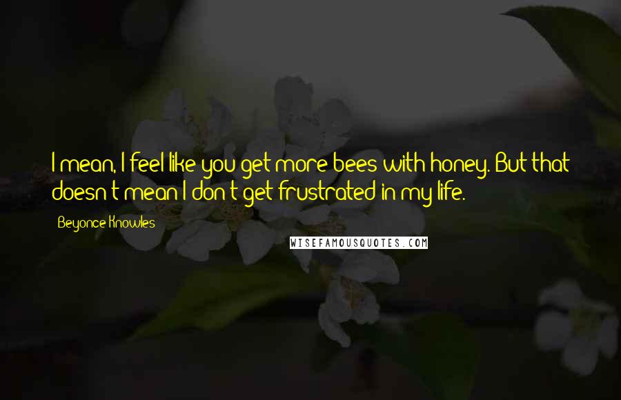 Beyonce Knowles Quotes: I mean, I feel like you get more bees with honey. But that doesn't mean I don't get frustrated in my life.