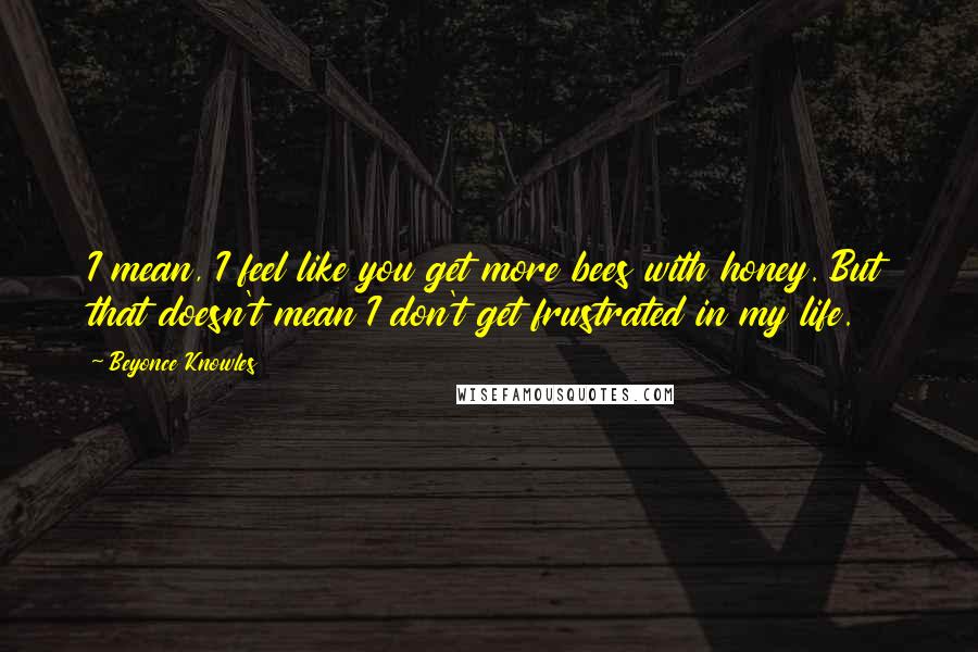 Beyonce Knowles Quotes: I mean, I feel like you get more bees with honey. But that doesn't mean I don't get frustrated in my life.