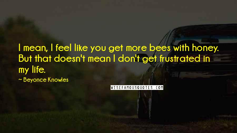 Beyonce Knowles Quotes: I mean, I feel like you get more bees with honey. But that doesn't mean I don't get frustrated in my life.