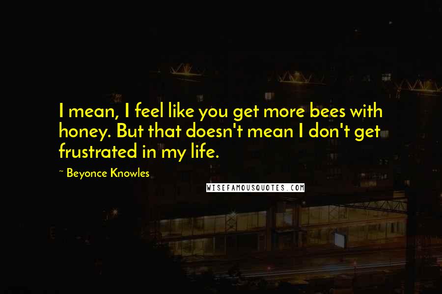 Beyonce Knowles Quotes: I mean, I feel like you get more bees with honey. But that doesn't mean I don't get frustrated in my life.