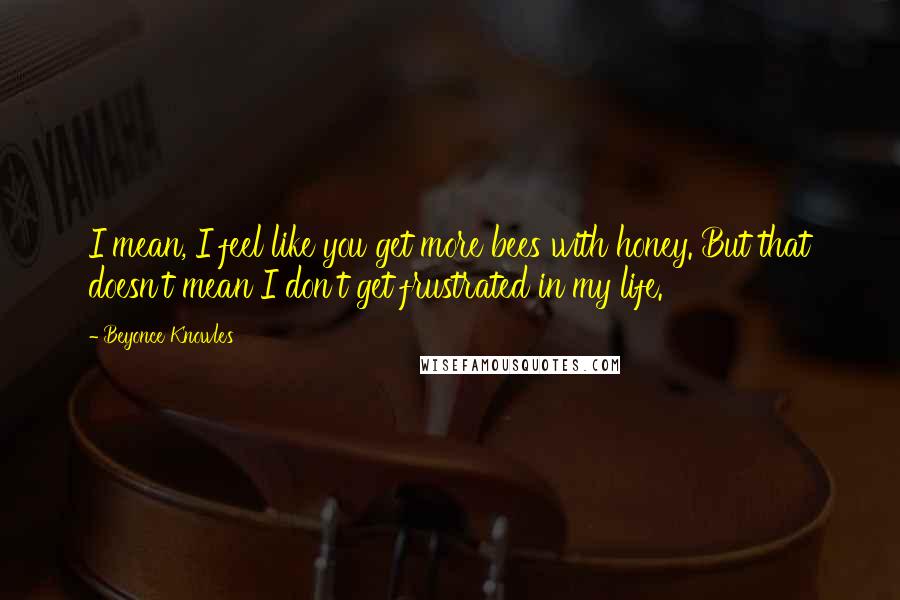 Beyonce Knowles Quotes: I mean, I feel like you get more bees with honey. But that doesn't mean I don't get frustrated in my life.