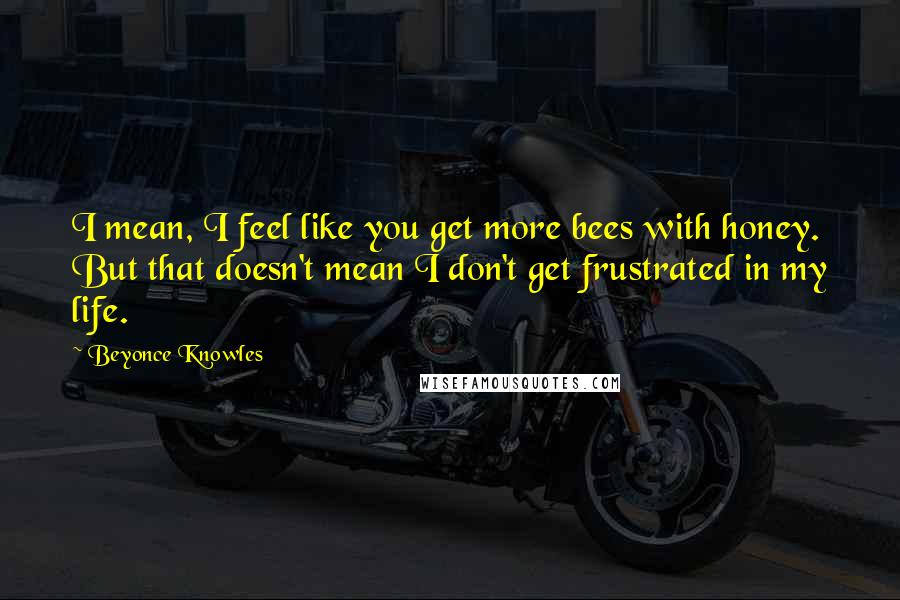 Beyonce Knowles Quotes: I mean, I feel like you get more bees with honey. But that doesn't mean I don't get frustrated in my life.