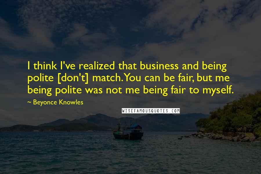 Beyonce Knowles Quotes: I think I've realized that business and being polite [don't] match. You can be fair, but me being polite was not me being fair to myself.