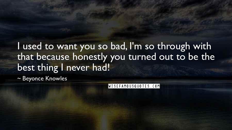 Beyonce Knowles Quotes: I used to want you so bad, I'm so through with that because honestly you turned out to be the best thing I never had!