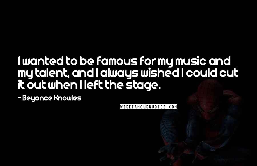 Beyonce Knowles Quotes: I wanted to be famous for my music and my talent, and I always wished I could cut it out when I left the stage.