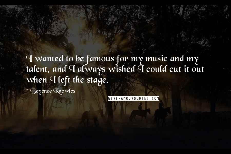 Beyonce Knowles Quotes: I wanted to be famous for my music and my talent, and I always wished I could cut it out when I left the stage.