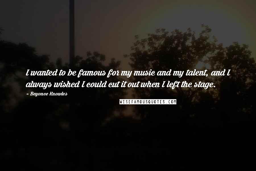 Beyonce Knowles Quotes: I wanted to be famous for my music and my talent, and I always wished I could cut it out when I left the stage.