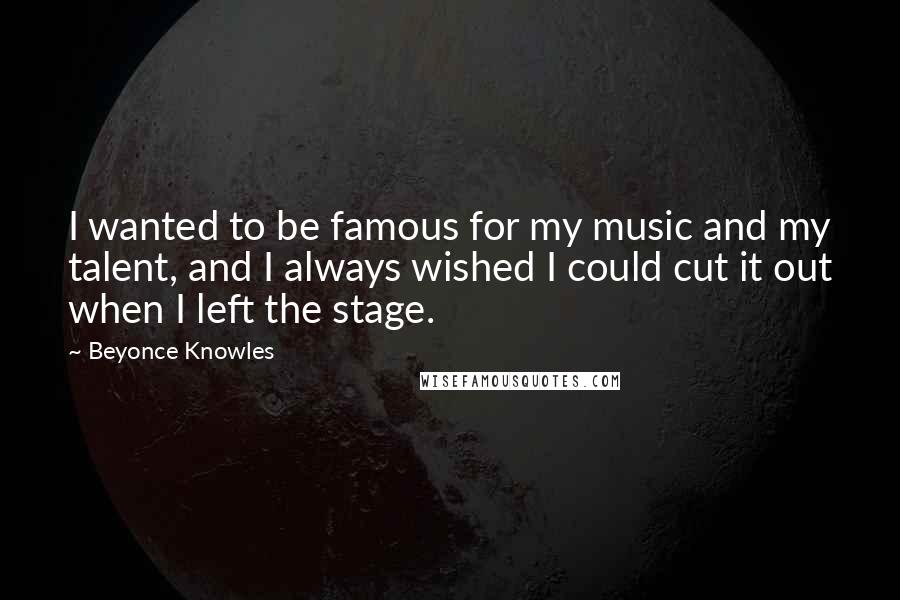 Beyonce Knowles Quotes: I wanted to be famous for my music and my talent, and I always wished I could cut it out when I left the stage.