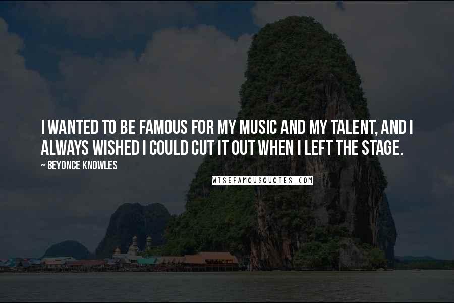 Beyonce Knowles Quotes: I wanted to be famous for my music and my talent, and I always wished I could cut it out when I left the stage.