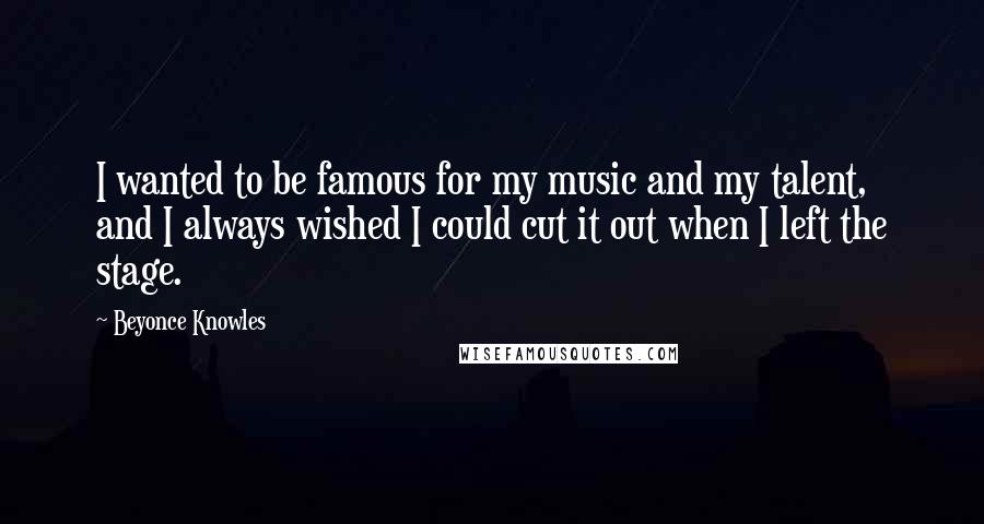 Beyonce Knowles Quotes: I wanted to be famous for my music and my talent, and I always wished I could cut it out when I left the stage.