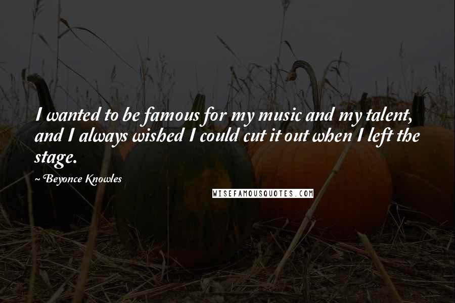 Beyonce Knowles Quotes: I wanted to be famous for my music and my talent, and I always wished I could cut it out when I left the stage.