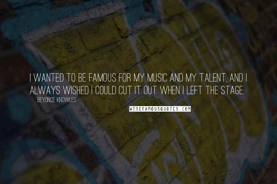 Beyonce Knowles Quotes: I wanted to be famous for my music and my talent, and I always wished I could cut it out when I left the stage.