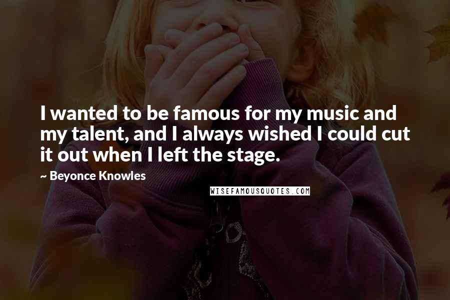 Beyonce Knowles Quotes: I wanted to be famous for my music and my talent, and I always wished I could cut it out when I left the stage.