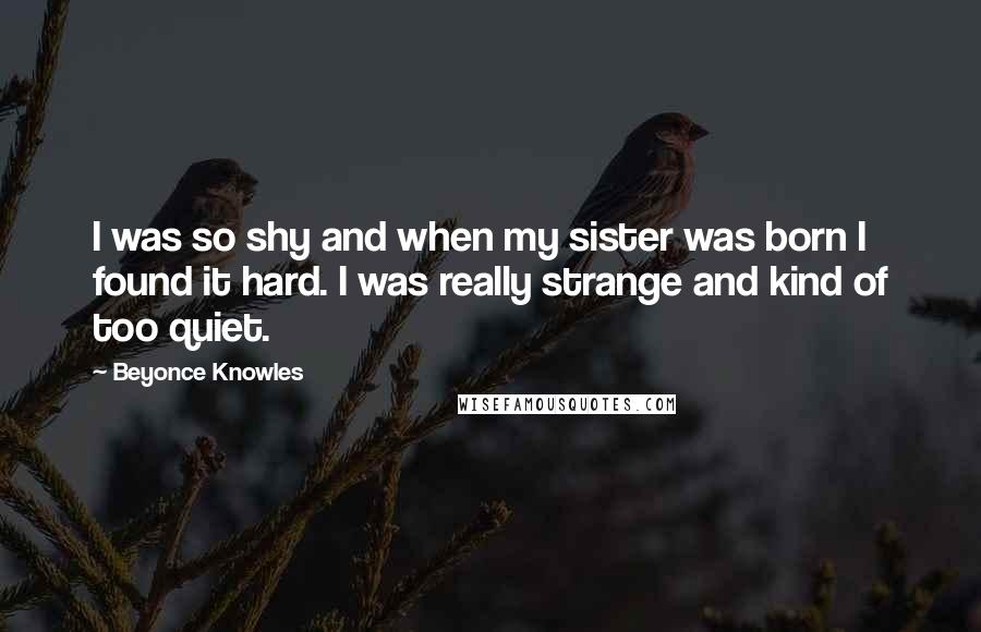 Beyonce Knowles Quotes: I was so shy and when my sister was born I found it hard. I was really strange and kind of too quiet.