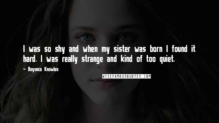 Beyonce Knowles Quotes: I was so shy and when my sister was born I found it hard. I was really strange and kind of too quiet.