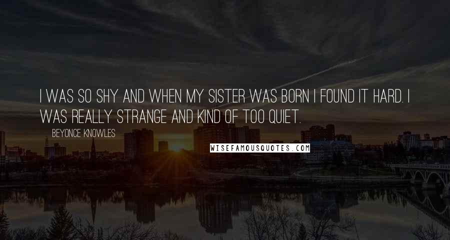 Beyonce Knowles Quotes: I was so shy and when my sister was born I found it hard. I was really strange and kind of too quiet.