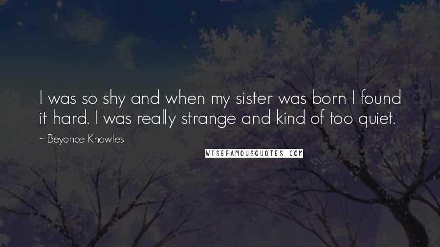 Beyonce Knowles Quotes: I was so shy and when my sister was born I found it hard. I was really strange and kind of too quiet.