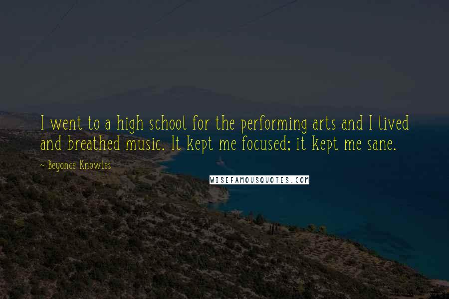 Beyonce Knowles Quotes: I went to a high school for the performing arts and I lived and breathed music. It kept me focused; it kept me sane.