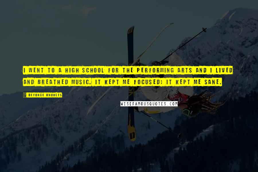 Beyonce Knowles Quotes: I went to a high school for the performing arts and I lived and breathed music. It kept me focused; it kept me sane.