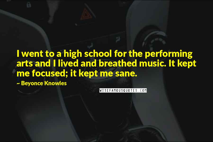 Beyonce Knowles Quotes: I went to a high school for the performing arts and I lived and breathed music. It kept me focused; it kept me sane.