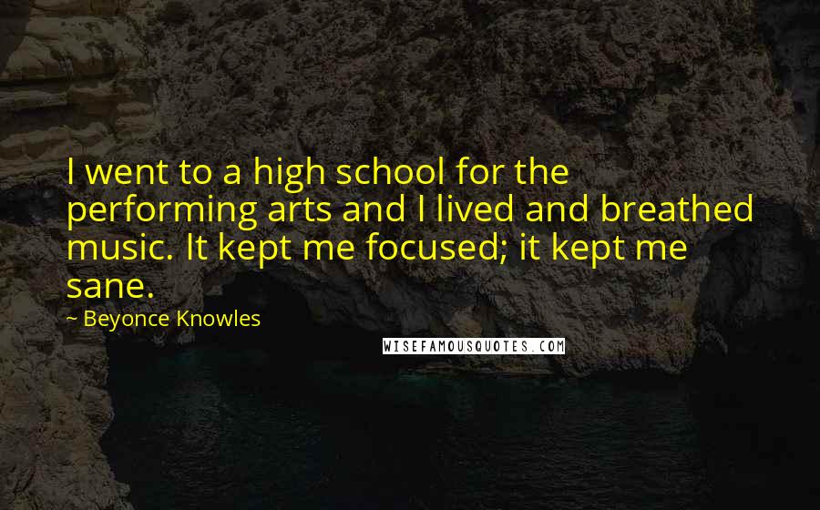 Beyonce Knowles Quotes: I went to a high school for the performing arts and I lived and breathed music. It kept me focused; it kept me sane.