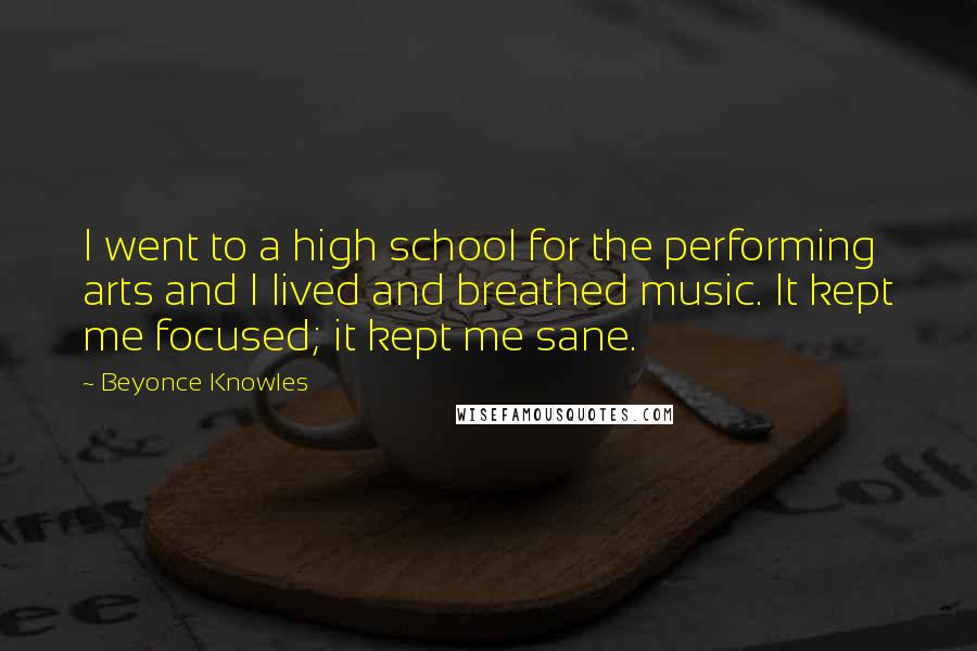 Beyonce Knowles Quotes: I went to a high school for the performing arts and I lived and breathed music. It kept me focused; it kept me sane.