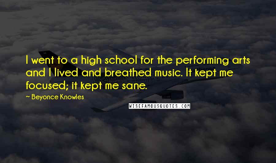 Beyonce Knowles Quotes: I went to a high school for the performing arts and I lived and breathed music. It kept me focused; it kept me sane.