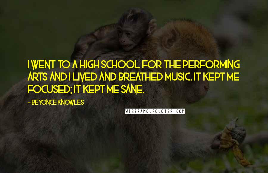 Beyonce Knowles Quotes: I went to a high school for the performing arts and I lived and breathed music. It kept me focused; it kept me sane.