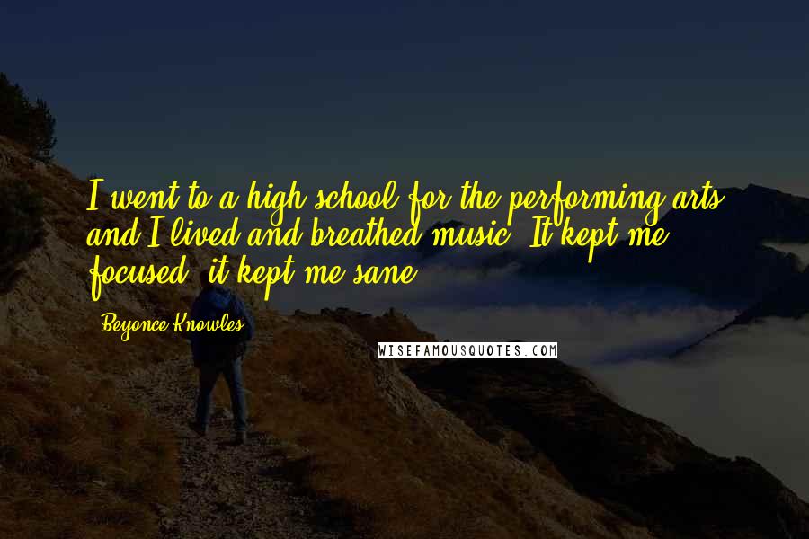 Beyonce Knowles Quotes: I went to a high school for the performing arts and I lived and breathed music. It kept me focused; it kept me sane.