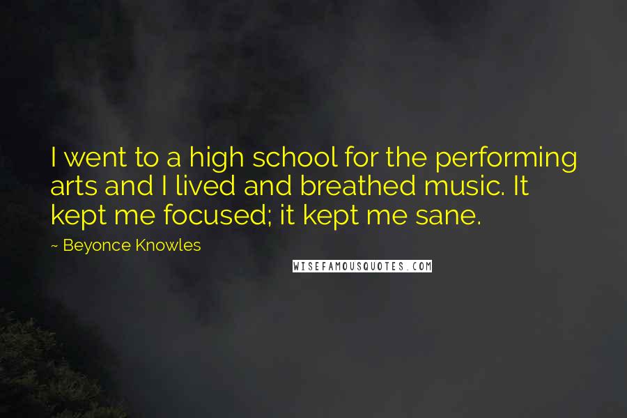 Beyonce Knowles Quotes: I went to a high school for the performing arts and I lived and breathed music. It kept me focused; it kept me sane.